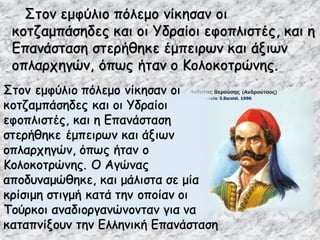 Στον εμφύλιο πόλεμο νίκησαν οι
κοτζαμπάσηδες και οι Υδραίοι εφοπλιστές, και η
Επανάσταση στερήθηκε έμπειρων και άξιων
οπλαρχηγών, όπως ήταν ο Κολοκοτρώνης.
Στον εμφύλιο πόλεμο νίκησαν οι
κοτζαμπάσηδες και οι Υδραίοι
εφοπλιστές, και η Επανάσταση
στερήθηκε έμπειρων και άξιων
οπλαρχηγών, όπως ήταν ο
Κολοκοτρώνης. Ο Αγώνας
αποδυναμώθηκε, και μάλιστα σε μία
κρίσιμη στιγμή κατά την οποίαν οι
Τούρκοι αναδιοργανώνονταν για να
καταπνίξουν την Ελληνική Επανάσταση
 