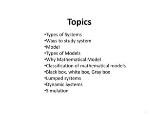Topics
•Types of Systems
•Ways to study system
•Model
•Types of Models
•Why Mathematical Model
•Classification of mathematical models
•Black box, white box, Gray box
•Lumped systems
•Dynamic Systems
•Simulation
1
 