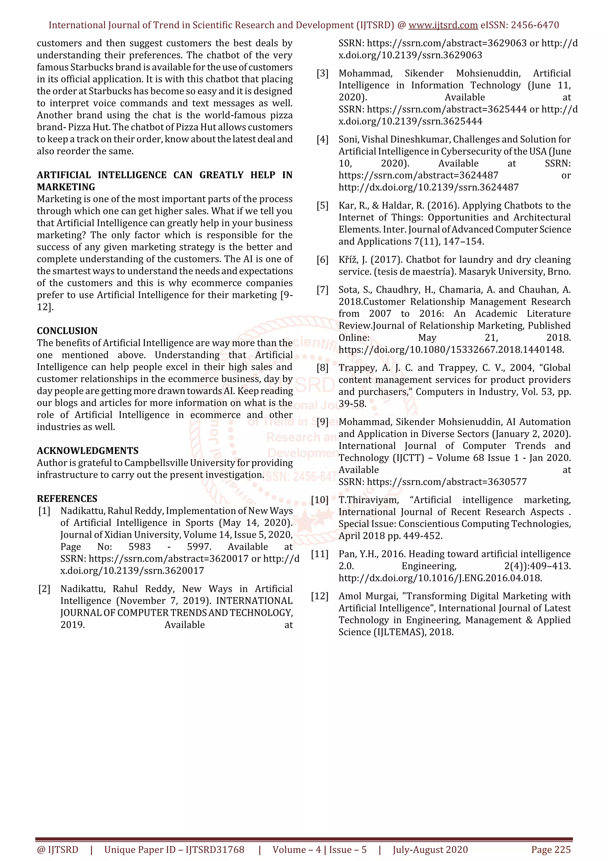 International Journal of Trend in Scientific Research and Development (IJTSRD) @ www.ijtsrd.com eISSN: 2456-6470
@ IJTSRD | Unique Paper ID – IJTSRD31768 | Volume – 4 | Issue – 5 | July-August 2020 Page 225
customers and then suggest customers the best deals by
understanding their preferences. The chatbot of the very
famous Starbucks brand is available for theuseofcustomers
in its official application. It is with this chatbot that placing
the order at Starbucks has become so easy and it is designed
to interpret voice commands and text messages as well.
Another brand using the chat is the world-famous pizza
brand- Pizza Hut. The chatbot of Pizza Hut allows customers
to keep a track on their order, know aboutthelatestdealand
also reorder the same.
ARTIFICIAL INTELLIGENCE CAN GREATLY HELP IN
MARKETING
Marketing is one of the most important parts of the process
through which one can get higher sales. What if we tell you
that Artificial Intelligence can greatly help in your business
marketing? The only factor which is responsible for the
success of any given marketing strategy is the better and
complete understanding of the customers. The AI is one of
the smartest ways to understand the needsandexpectations
of the customers and this is why ecommerce companies
prefer to use Artificial Intelligence for their marketing [9-
12].
CONCLUSION
The benefits of Artificial Intelligence are way more than the
one mentioned above. Understanding that Artificial
Intelligence can help people excel in their high sales and
customer relationships in the ecommerce business, day by
day people are getting more drawntowardsAI. Keepreading
our blogs and articles for more information on what is the
role of Artificial Intelligence in ecommerce and other
industries as well.
ACKNOWLEDGMENTS
Author is grateful to Campbellsville University for providing
infrastructure to carry out the present investigation.
REFERENCES
[1] Nadikattu, Rahul Reddy, Implementation of NewWays
of Artificial Intelligence in Sports (May 14, 2020).
Journal of Xidian University, Volume 14, Issue 5, 2020,
Page No: 5983 - 5997. Available at
SSRN: https://ssrn.com/abstract=3620017 or http://d
x.doi.org/10.2139/ssrn.3620017
[2] Nadikattu, Rahul Reddy, New Ways in Artificial
Intelligence (November 7, 2019). INTERNATIONAL
JOURNAL OF COMPUTER TRENDSANDTECHNOLOGY,
2019. Available at
SSRN: https://ssrn.com/abstract=3629063 or http://d
x.doi.org/10.2139/ssrn.3629063
[3] Mohammad, Sikender Mohsienuddin, Artificial
Intelligence in Information Technology (June 11,
2020). Available at
SSRN: https://ssrn.com/abstract=3625444 or http://d
x.doi.org/10.2139/ssrn.3625444
[4] Soni, Vishal Dineshkumar, Challenges and Solution for
Artificial Intelligence in Cybersecurity of the USA(June
10, 2020). Available at SSRN:
https://ssrn.com/abstract=3624487 or
http://dx.doi.org/10.2139/ssrn.3624487
[5] Kar, R., & Haldar, R. (2016). Applying Chatbots to the
Internet of Things: Opportunities and Architectural
Elements. Inter. JournalofAdvancedComputerScience
and Applications 7(11), 147–154.
[6] Kříž, J. (2017). Chatbot for laundry and dry cleaning
service. (tesis de maestría). Masaryk University, Brno.
[7] Sota, S., Chaudhry, H., Chamaria, A. and Chauhan, A.
2018.Customer Relationship Management Research
from 2007 to 2016: An Academic Literature
Review.Journal of Relationship Marketing, Published
Online: May 21, 2018.
https://doi.org/10.1080/15332667.2018.1440148.
[8] Trappey, A. J. C. and Trappey, C. V., 2004, “Global
content management services for product providers
and purchasers,” Computers in Industry, Vol. 53, pp.
39-58.
[9] Mohammad, Sikender Mohsienuddin, AI Automation
and Application in Diverse Sectors (January 2, 2020).
International Journal of Computer Trends and
Technology (IJCTT) – Volume 68 Issue 1 - Jan 2020.
Available at
SSRN: https://ssrn.com/abstract=3630577
[10] T.Thiraviyam, “Artificial intelligence marketing,
International Journal of Recent Research Aspects .
Special Issue: Conscientious Computing Technologies,
April 2018 pp. 449-452.
[11] Pan, Y.H., 2016. Heading toward artificial intelligence
2.0. Engineering, 2(4)):409–413.
http://dx.doi.org/10.1016/J.ENG.2016.04.018.
[12] Amol Murgai, "Transforming Digital Marketing with
Artificial Intelligence”, International Journal of Latest
Technology in Engineering, Management & Applied
Science (IJLTEMAS), 2018.
 