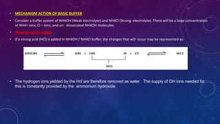 • MECHANISM ACTION OF BASIC BUFFER
• Consider a buffer system of NH4OH (Weak electrolyte) and NH4Cl (Strong electrolyte). There will be a large concentration
of NH4+ ions, Cl – ions, and un- dissociated NH4OH molecules.
• When an acid is added
• If a strong acid (HCl) is added in NH4OH / NH4Cl buffer, the changes that will occur may be represented as:
• The hydrogen ions yielded by the Hcl are therefore removed as water. The supply of OH ions needed for
this is constantly provided by the ammonium hydroxide.
 