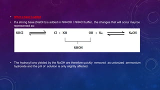 • When a base is added
• If a strong base (NaOH) is added in NH4OH / NH4Cl buffer, the changes that will occur may be
represented as:
• The hydroxyl ions yielded by the NaOH are therefore quickly removed as unionized ammonium
hydroxide and the pH of solution is only slightly affected.
 