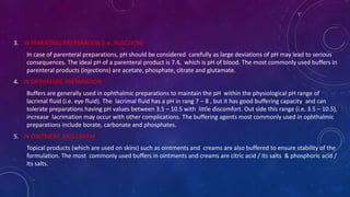 3. IN PARENTRAL PREPARATION (i.e. INJECTION)
In case of parenteral preparations, pH should be considered carefully as large deviations of pH may lead to serious
consequences. The ideal pH of a parenteral product is 7.4, which is pH of blood. The most commonly used buffers in
parenteral products (injections) are acetate, phosphate, citrate and glutamate.
4. IN OPTHALMIC PREPARATION
Buffers are generally used in ophthalmic preparations to maintain the pH within the physiological pH range of
lacrimal fluid (i.e. eye fluid). The lacrimal fluid has a pH in rang 7 – 8 , but it has good buffering capacity and can
tolerate preparations having pH values between 3.5 – 10.5 with little discomfort. Out side this range (i.e. 3.5 – 10.5),
increase lacrimation may occur with other complications. The buffering agents most commonly used in ophthalmic
preparations include borate, carbonate and phosphates.
5. IN OINTMENT AND CREAM
Topical products (which are used on skins) such as ointments and creams are also buffered to ensure stability of the
formulation. The most commonly used buffers in ointments and creams are citric acid / its salts & phosphoric acid /
Its salts.
 