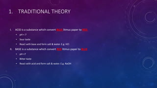 1. TRADITIONAL THEORY
I. ACID is a substance which convert BLUE litmus paper to RED.
• pH < 7
• Sour taste
• React with base and form salt & water. E.g. HCl
II. BASE is a substance which convert RED litmus paper to BLUE
• pH >7
• Bitter taste
• React with acid and form salt & water. E.g. NaOH
 