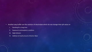 • Another way buffer are the solution of electrolyte which do not change their pH value on
I. Standing for a long time
II. Exposure to atmospheric condition
III. Slight dilution
IV. Addition of small amount of Acid or Base
 
