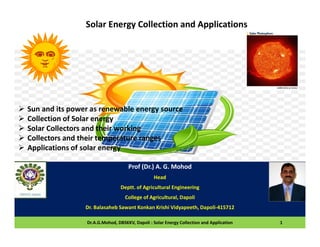 Prof (Dr.) A. G. Mohod
Head
Deptt. of Agricultural Engineering
College of Agricultural, Dapoli
Dr. Balasaheb Sawant Konkan Krishi Vidyapeeth, Dapoli-415712
Dr.A.G.Mohod, DBSKKV, Dapoli : Solar Energy Collection and Application 1
Solar Energy Collection and Applications
 Sun and its power as renewable energy source
 Collection of Solar energy
 Solar Collectors and their working
 Collectors and their temperature ranges
 Applications of solar energy
 