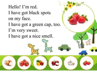 Hello! I’m red.
I have got black spots
on my face.
I have got a green cap, too.
I’m very sweet.
I have got a nice smell.
 