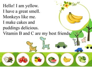 Hello! I am yellow.
I have a great smell.
Monkeys like me.
I make cakes and
puddings delicious.
Vitamin B and C are my best friends.
 