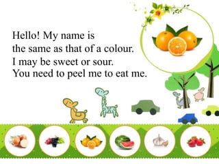 Hello! My name is
the same as that of a colour.
I may be sweet or sour.
You need to peel me to eat me.
 