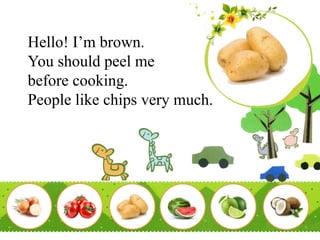 Hello! I’m brown.
You should peel me
before cooking.
People like chips very much.
 
