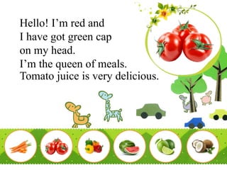 Hello! I’m red and
I have got green cap
on my head.
I’m the queen of meals.
Tomato juice is very delicious.
 