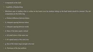 • Components of the skill
1. Legibility of handwriting
• Maximum ease in reading what is written on the board even for students sitting on the back bench should be ensured. The sub
components are the following
• a. Distinct difference between letters
• b. Adequate spacing between letters
• c. Adequate spacing between words
• d. Slant of the letter nearly vertical
• e. All small letters of the same size
• f. All capital letters of the same size
• g. Size of the letters large enough to be read
• h. Thickness of the line uniform
 