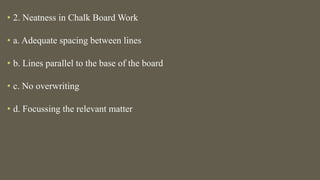 • 2. Neatness in Chalk Board Work
• a. Adequate spacing between lines
• b. Lines parallel to the base of the board
• c. No overwriting
• d. Focussing the relevant matter
 