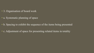• 3. Organisation of board work
• a. Systematic planning of space
• b. Spacing to exhibit the sequence of the items being presented
• c. Adjustment of space for presenting related items in totality
 