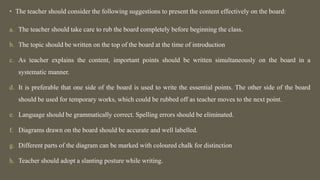 • The teacher should consider the following suggestions to present the content effectively on the board:
a. The teacher should take care to rub the board completely before beginning the class.
b. The topic should be written on the top of the board at the time of introduction
c. As teacher explains the content, important points should be written simultaneously on the board in a
systematic manner.
d. It is preferable that one side of the board is used to write the essential points. The other side of the board
should be used for temporary works, which could be rubbed off as teacher moves to the next point.
e. Language should be grammatically correct. Spelling errors should be eliminated.
f. Diagrams drawn on the board should be accurate and well labelled.
g. Different parts of the diagram can be marked with coloured chalk for distinction
h. Teacher should adopt a slanting posture while writing.
 