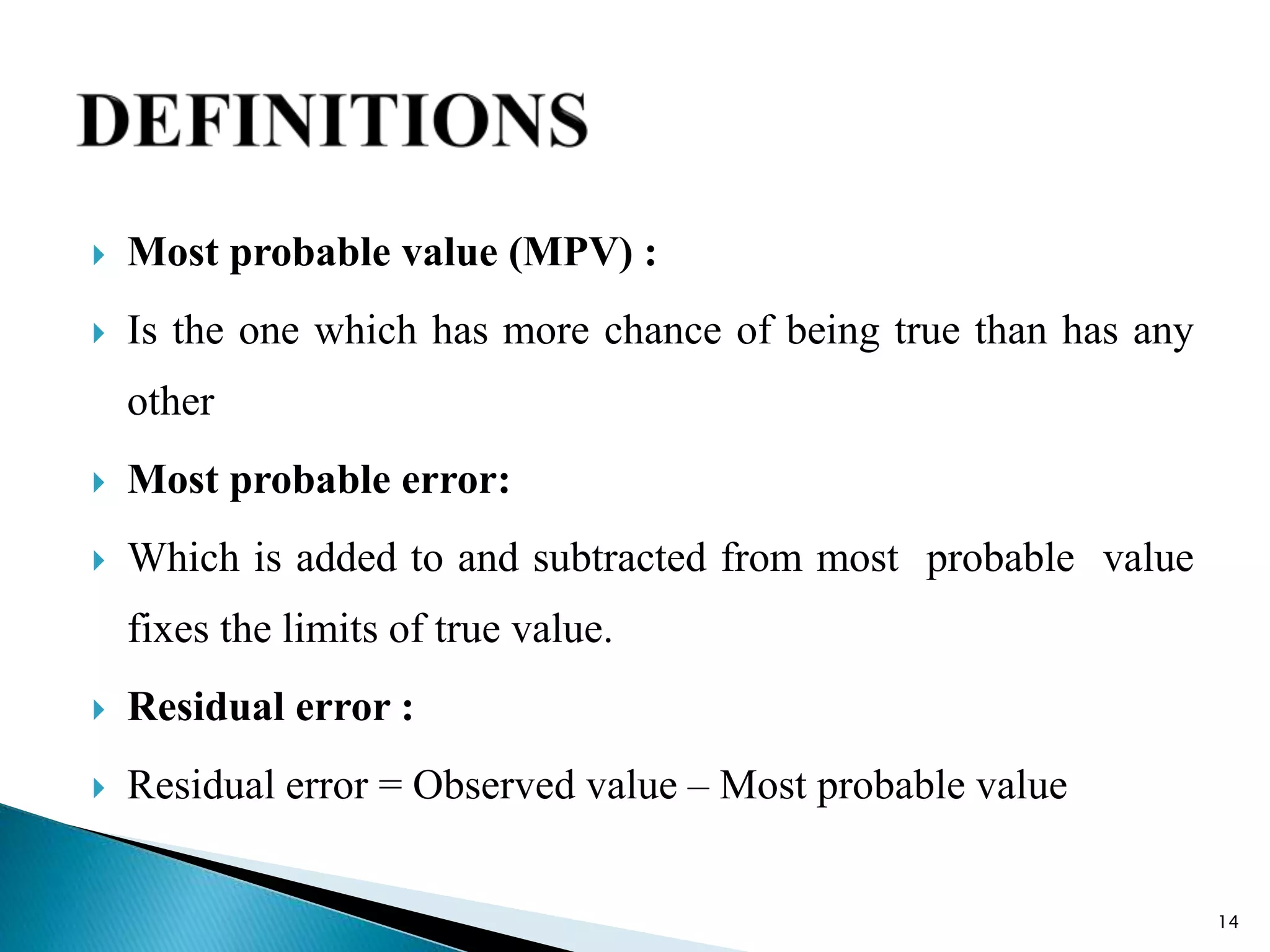  Most probable value (MPV) :
 Is the one which has more chance of being true than has any
other
 Most probable error:
 Which is added to and subtracted from most probable value
fixes the limits of true value.
 Residual error :
 Residual error = Observed value – Most probable value
14
 