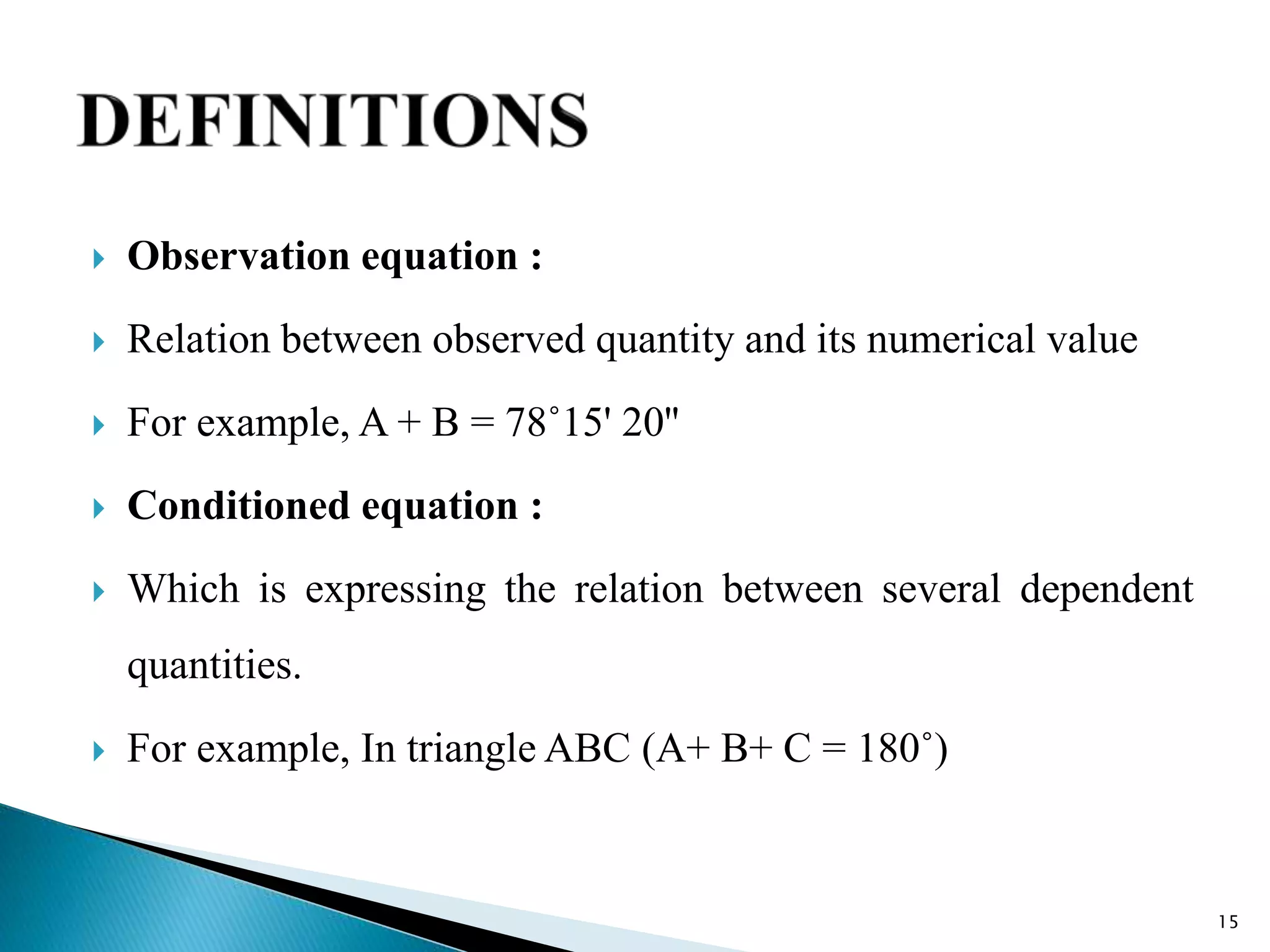  Observation equation :
 Relation between observed quantity and its numerical value
 For example, A + B = 78˚15' 20''
 Conditioned equation :
 Which is expressing the relation between several dependent
quantities.
 For example, In triangle ABC (A+ B+ C = 180˚)
15
 
