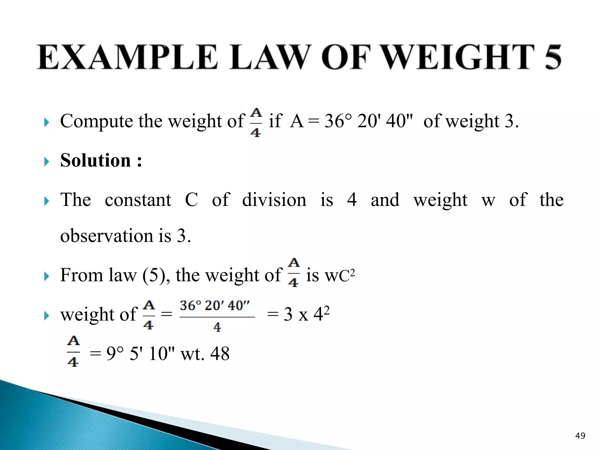  Compute the weight of if A = 36° 20' 40'' of weight 3.
 Solution :
 The constant C of division is 4 and weight w of the
observation is 3.
 From law (5), the weight of is wC2
 weight of = = 3 x 42
= 9° 5' 10'' wt. 48
49
 