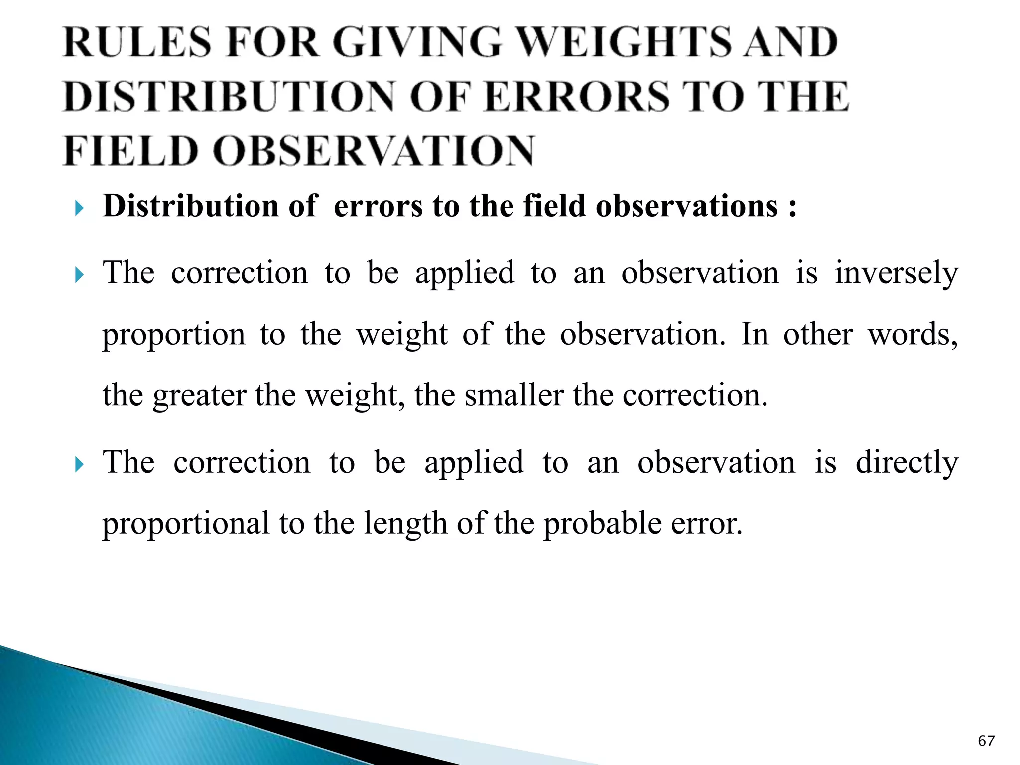  Distribution of errors to the field observations :
 The correction to be applied to an observation is inversely
proportion to the weight of the observation. In other words,
the greater the weight, the smaller the correction.
 The correction to be applied to an observation is directly
proportional to the length of the probable error.
67
 