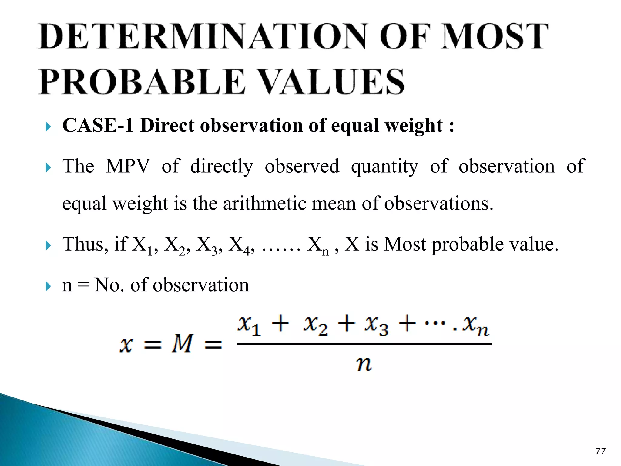  CASE-1 Direct observation of equal weight :
 The MPV of directly observed quantity of observation of
equal weight is the arithmetic mean of observations.
 Thus, if X1, X2, X3, X4, …… Xn , X is Most probable value.
 n = No. of observation
77
 
