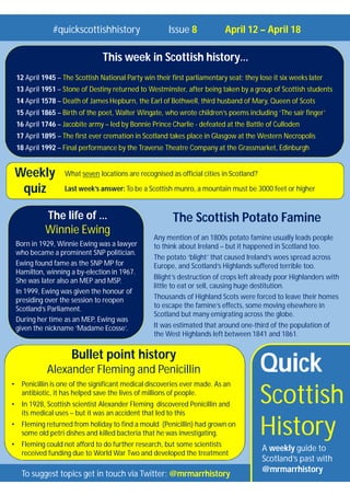 Quick
Scottish
History
A weekly guide to
Scotland’s past with
@mrmarrhistory
#quickscottishhistory Issue 8 April 12 – April 18
To suggest topics get in touch via Twitter: @mrmarrhistory
What seven locations are recognised as official cities in Scotland?
Last week’s answer: To be a Scottish munro, a mountain must be 3000 feet or higher
Weekly
quiz
Bullet point history
Alexander Fleming and Penicillin
• Penicillin is one of the significant medical discoveries ever made. As an
antibiotic, it has helped save the lives of millions of people.
• In 1928, Scottish scientist Alexander Fleming discovered Penicillin and
its medical uses – but it was an accident that led to this
• Fleming returned from holiday to find a mould (Penicillin) had grown on
some old petri dishes and killed bacteria that he was investigating.
• Fleming could not afford to do further research, but some scientists
received funding due to World War Two and developed the treatment
This week in Scottish history…
12 April 1945 – The Scottish National Party win their first parliamentary seat; they lose it six weeks later
13 April 1951 – Stone of Destiny returned to Westminster, after being taken by a group of Scottish students
14 April 1578 – Death of James Hepburn, the Earl of Bothwell, third husband of Mary, Queen of Scots
15 April 1865 – Birth of the poet, Walter Wingate, who wrote children’s poems including ‘The sair finger’
16 April 1746 – Jacobite army – led by Bonnie Prince Charlie - defeated at the Battle of Culloden
17 April 1895 – The first ever cremation in Scotland takes place in Glasgow at the Western Necropolis
18 April 1992 – Final performance by the Traverse Theatre Company at the Grassmarket, Edinburgh
The Scottish Potato Famine
Any mention of an 1800s potato famine usually leads people
to think about Ireland – but it happened in Scotland too.
The potato ‘blight’ that caused Ireland’s woes spread across
Europe, and Scotland’s Highlands suffered terrible too.
Blight’s destruction of crops left already poor Highlanders with
little to eat or sell, causing huge destitution.
Thousands of Highland Scots were forced to leave their homes
to escape the famine’s effects, some moving elsewhere in
Scotland but many emigrating across the globe.
It was estimated that around one-third of the population of
the West Highlands left between 1841 and 1861.
The life of …
Winnie Ewing
Born in 1929, Winnie Ewing was a lawyer
who became a prominent SNP politician.
Ewing found fame as the SNP MP for
Hamilton, winning a by-election in 1967.
She was later also an MEP and MSP.
In 1999, Ewing was given the honour of
presiding over the session to reopen
Scotland’s Parliament.
During her time as an MEP, Ewing was
given the nickname ‘Madame Ecosse’.
 
