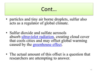 Cont…
• particles and tiny air borne droplets, sulfur also
acts as a regulator of global climate.
• Sulfur dioxide and sulfate aerosols
absorb ultraviolet radiation, creating cloud cover
that cools cities and may offset global warming
caused by the greenhouse effect.
• The actual amount of this offset is a question that
researchers are attempting to answer.
41
 