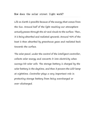 How does the solar street light work?
Life on Earth is possible because of the energy that comes from
the Sun. Around half of the light reaching our atmosphere
actually passes through the air and clouds to the surface. Then,
it is being absorbed and radiated upwards. Around 90% of the
heat is then absorbed by greenhouse gases and radiated back
towards the surface.
The solar panel, under the control of the intelligent controller,
collects solar energy and converts it into electricity when
sunrays hit solar cells. The storage battery is charged by the
solar battery in the daytime, and then it powers the LED lamp
at nighttime. Controller plays a very important role in
protecting storage battery from being overcharged or
over-discharged.
 