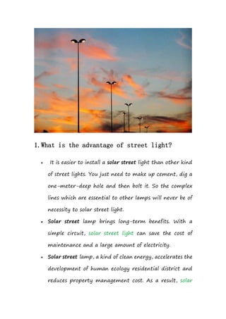 1.What is the advantage of street light?
 It is easier to install a solar street light than other kind
of street lights. You just need to make up cement, dig a
one-meter-deep hole and then bolt it. So the complex
lines which are essential to other lamps will never be of
necessity to solar street light.
 Solar street lamp brings long-term benefits. With a
simple circuit, solar street light can save the cost of
maintenance and a large amount of electricity.
 Solar street lamp, a kind of clean energy, accelerates the
development of human ecology residential district and
reduces property management cost. As a result, solar
 