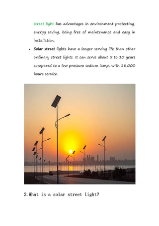 street light has advantages in environment protecting,
energy saving, being free of maintenance and easy in
installation.
 Solar street lights have a longer serving life than other
ordinary street lights. It can serve about 5 to 10 years
compared to a low pressure sodium lamp, with 18,000
hours service.
2.What is a solar street light?
 