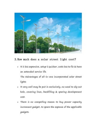 3.How much does a solar street light cost?
 It is less expensive, setup is quicker, costs less to fix & have
an extended service life.
The Advantages of all-in-one incorporated solar street
lights
 It very well may be put in exclusively, no need to dig out
hole, covering lines, backfilling & sparing development
cost.
 There is no compelling reason to buy power capacity
increment gadget, to spare the expense of the applicable
gadgets.
 