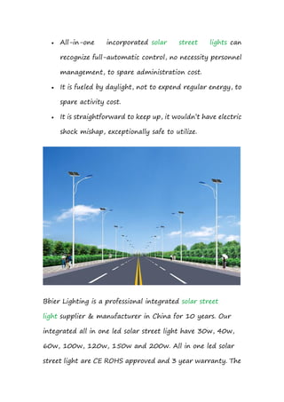  All-in-one incorporated solar street lights can
recognize full-automatic control, no necessity personnel
management, to spare administration cost.
 It is fueled by daylight, not to expend regular energy, to
spare activity cost.
 It is straightforward to keep up, it wouldn’t have electric
shock mishap, exceptionally safe to utilize.
Bbier Lighting is a professional integrated solar street
light supplier & manufacturer in China for 10 years. Our
integrated all in one led solar street light have 30w, 40w,
60w, 100w, 120w, 150w and 200w. All in one led solar
street light are CE ROHS approved and 3 year warranty. The
 