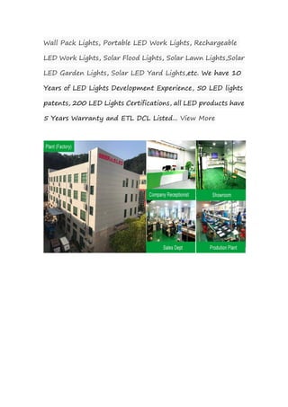 Wall Pack Lights, Portable LED Work Lights, Rechargeable
LED Work Lights, Solar Flood Lights, Solar Lawn Lights,Solar
LED Garden Lights, Solar LED Yard Lights,etc. We have 10
Years of LED Lights Development Experience, 50 LED lights
patents, 200 LED Lights Certifications, all LED products have
5 Years Warranty and ETL DCL Listed... View More
 