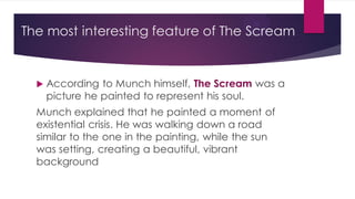 The most interesting feature of The Scream
 According to Munch himself, The Scream was a
picture he painted to represent his soul.
Munch explained that he painted a moment of
existential crisis. He was walking down a road
similar to the one in the painting, while the sun
was setting, creating a beautiful, vibrant
background
 