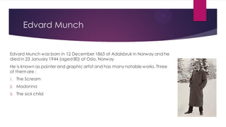 Edvard Munch
Edvard Munch was born in 12 December 1863 at Adalsbruk in Norway and he
died in 23 January 1944 (aged 80) at Oslo, Norway
He is known as painter and graphic artist and has many notable works. Three
of them are :
1. The Scream
2. Madonna
3. The sick child
 