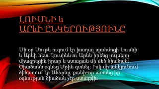 ԼՈՒՍՆԻ և
ԱՐևԻ ԸՆԿԵՐՈՒԹՅՈՒՆԸ
Մի օր Մութն ուզում էր խաղալ պահմոցի Լուսնի
և Արևի հետ։ Լուսինն ու Արևն իրենց լույսերը
միացրեցին իրար և ստացան մի մեծ ծիածան։
Ծիածանն օգնեց Մթին գտնել։ Իսկ մի անկյունում
ծիծաղում էր Անձրևը, քանի-որ առանց իր
օգնության ծիածան չէր ստացվի։
 