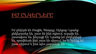 ԻՄ ԸՆԿԵՐՆԵՐԸ
Իմ ընկերն են Ռոզին, Գևորգը, Ալեքսը։ Նրանք
ընկերասեր են, շատ են ինձ օգնում, ուրախ են,
շատախոս են, խելացի են։ Նրանք իմ ընկերներն
են, որովհետև ինձ շատ են սիրում, ես էլ իրենց եմ
շատ սիրում և ինձ պես չարաճճի են։
 