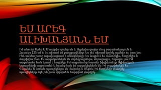 ԵՍ ԱՐԵԳ
ԱԼԻԽԱՆՅԱՆՆ ԵՄ
Իմ անունը Արեգ է։ Մազերիս գույնը սև է։ Աչքերիս գույնը մուգ շագանակագույն է։
Հասակս 125 սմ է։ Ես սիրում եմ քաղցրավենիք։ Ես չեմ սիրում երշիկ, պանիր ու կոտլետ։
Ինձ ամենաշատը ուրախացնում է անակնկալը։ Ես ապրում եմ տատիկիս, հայրիկիս և
մայրիկիս հետ։ Իմ ազգականներն են մորեղբայրներս, մորաքույրս, հորաքույրս։ Իմ
ազգանունը նաև կրում է հայրիկը։ Իմ ազգանունը հայտնի ֆիզիկոսներ Ալիխանյան
եղբայրների ազգանունն է, նրանք նաև իմ ազգակիցներն են։ Իմ տատիկներն են՝
Գայանեն և Լոռան, պապիկներս են՝ Տարոնը և Սեթոն։ Իմ ծնողների տատիկ-
պապիկները եղել են շատ սիրված և հարգված մարդիկ։
 