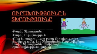 ՈՒՐԱԽՈՒԹՅՈՒՆԸ և
ՏԽՐՈՒԹՅՈՒՆԸ
Կար-չկար ծիծաղից մի մարդ կար։ Նրա քիթն էլ էր ծիծաղից, բերանն էլ։ Նա ծիծաղից շորեր էր հագնում։ Երբ նա քայլում էր, բոլորը ծիծաղում էին։ Մի օր նա տեսավ Տխրությանը։
-Բարև՛, Տխրություն։
-Բարև՛, Ուրախություն։
-Ո՞նց ես ապրում․․․այդ բառը Ուրախությունը
չհասցրեց ասել, երբ Տխրությունը ձեռք տվեց նրա
սրտին։ Տխրությունն անմիջապես
տրամադրությունն փոխեց:
 
