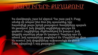 ԹԱՐՍ ԻՐԵՐԻ ՔԱՂԱՔՈՒՄ
Ես ճամփորդել շատ եմ սիրում։ Դա շատ լավ է։ Բայց
տեսեք մի անգամ ինձ հետ ինչ պատահեց, երբ
հայտնվեցի թարս իրերի քաղաքում։ Տատիկները պարան
են ցատկում, իսկ փոքրիկ աղջիկները գուլպա են
գործում։ Հայրիկները մեքենաներով են խաղում, իսկ
փոքրիկ տղաները թերթ են կարդում։ Գայլերը որս են
անում, իսկ որսորդները թաքնվում են։ Մայրիկները շիլա
են ուտում, իսկ փոքրիկները աշխատանքի են գնում։
Շատ զվարճալի է այդ քաղաքում։
 