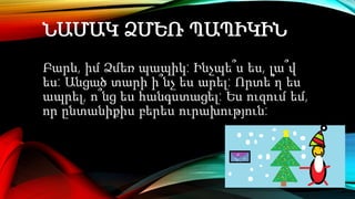 ՆԱՄԱԿ ՁՄԵՌ ՊԱՊԻԿԻՆ
Բարև, իմ Ձմեռ պապիկ: Ինչպե՞ս ես, լա՞վ
ես: Անցած տարի ի՞նչ ես արել: Որտե՞ղ ես
ապրել, ո՞նց ես հանգստացել: Ես ուզում եմ,
որ ընտանիքիս բերես ուրախություն:
 