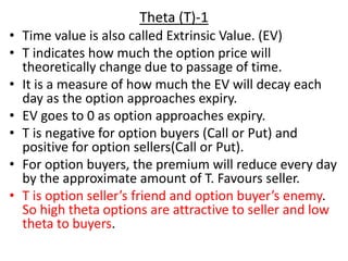 Theta (T)-1
• Time value is also called Extrinsic Value. (EV)
• T indicates how much the option price will
theoretically change due to passage of time.
• It is a measure of how much the EV will decay each
day as the option approaches expiry.
• EV goes to 0 as option approaches expiry.
• T is negative for option buyers (Call or Put) and
positive for option sellers(Call or Put).
• For option buyers, the premium will reduce every day
by the approximate amount of T. Favours seller.
• T is option seller’s friend and option buyer’s enemy.
So high theta options are attractive to seller and low
theta to buyers.
 