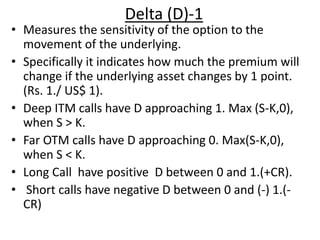 Delta (D)-1
• Measures the sensitivity of the option to the
movement of the underlying.
• Specifically it indicates how much the premium will
change if the underlying asset changes by 1 point.
(Rs. 1./ US$ 1).
• Deep ITM calls have D approaching 1. Max (S-K,0),
when S > K.
• Far OTM calls have D approaching 0. Max(S-K,0),
when S < K.
• Long Call have positive D between 0 and 1.(+CR).
• Short calls have negative D between 0 and (-) 1.(-
CR)
 