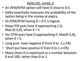 Delta (D). contd.-2
• An ATM/NTM option will have D close to 0.5.
• Delta essentially measures the probability of the
option being in the money at expiry.
• So ATM/NTM having D = 0.5 is logical.
• Deep ITM puts have D approaching (-)1.
Max (K-S,0), when K > S
• Far OTM puts have D approaching 0. Max(K-S,0),
when K < S.
• Long puts have negative D from 0 to -1.(-CR).
• Short put have positive D from 0 to 1.(+CR).
• Many times D is expressed as a number between
0 and 100, rather than 0 to 1
 