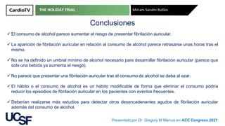THE HOLIDAY TRIAL Miriam Sandín Rollán
Presentado por Dr. Gregory M Marcus en ACC Congress 2021
Conclusiones
✓ El consumo de alcohol parece aumentar el riesgo de presentar fibrilación auricular.
✓ La aparición de fibrilación auricular en relación al consumo de alcohol parece retrasarse unas horas tras el
mismo.
✓ No se ha definido un umbral mínimo de alcohol necesario para desarrollar fibrilación auricular (parece que
solo una bebida ya aumenta el riesgo).
✓ No parece que presentar una fibrilación auricular tras el consumo de alcohol se deba al azar.
✓ El hábito o el consumo de alcohol es un hábito modificable de forma que eliminar el consumo podría
reducir los episodios de fibrilación auricular en los pacientes con eventos frecuentes.
✓ Deberían realizarse más estudios para detectar otros desencadenantes agudos de fibrilación auricular
además del consumo de alcohol.
 