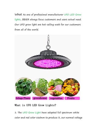 What As one of professional manufacturer UFO LED Grow
lights, BBIER always focus customers and users actual need.
Our UFO grow light are hot-selling watt for our customers
from all of the world.
What is UFO LED Grow Lights?
1. The UFO Grow Light have adopted full spectrum white
color and red color 660nm to produce it, our normal voltage
 
