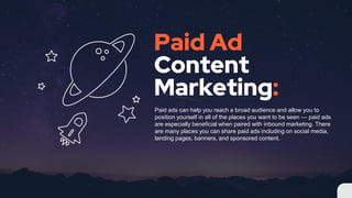 Paid Ad
Content
Marketing:
Paid ads can help you reach a broad audience and allow you to
position yourself in all of the places you want to be seen  paid ads
are especially beneficial when paired with inbound marketing. There
are many places you can share paid ads including on social media,
landing pages, banners, and sponsored content.
 