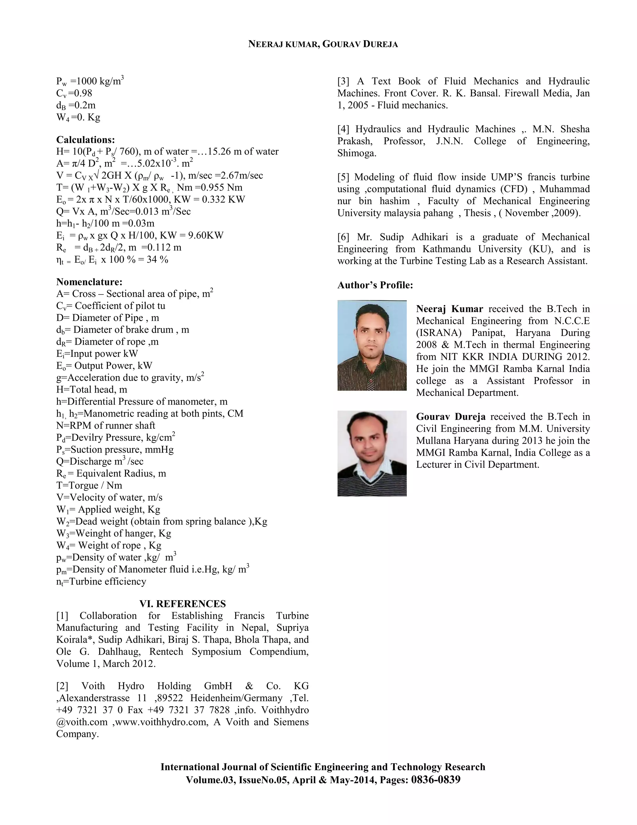 NEERAJ KUMAR, GOURAV DUREJA
International Journal of Scientific Engineering and Technology Research
Volume.03, IssueNo.05, April & May-2014, Pages: 0836-0839
Pw =1000 kg/m3
Cv =0.98
dB =0.2m
W4 =0. Kg
Calculations:
H= 10(Pd + Ps/ 760), m of water =…15.26 m of water
A= π/4 D2
, m2
=…5.02x10-3
. m2
V = CV X√ 2GH X (ρm/ ρw -1), m/sec =2.67m/sec
T= (W 1+W3-W2) X g X Re , Nm =0.955 Nm
Eo = 2x π x N x T/60x1000, KW = 0.332 KW
Q= Vx A, m3
/Sec=0.013 m3
/Sec
h=h1- h2/100 m =0.03m
Ei = ρw x gx Q x H/100, KW = 9.60KW
Re = dB + 2dR/2, m =0.112 m
ηt = Eo/ Ei x 100 % = 34 %
Nomenclature:
A= Cross – Sectional area of pipe, m2
Cv= Coefficient of pilot tu
D= Diameter of Pipe , m
db= Diameter of brake drum , m
dR= Diameter of rope ,m
Ei=Input power kW
Eo= Output Power, kW
g=Acceleration due to gravity, m/s2
H=Total head, m
h=Differential Pressure of manometer, m
h1, h2=Manometric reading at both pints, CM
N=RPM of runner shaft
Pd=Devilry Pressure, kg/cm2
Ps=Suction pressure, mmHg
Q=Discharge m3
/sec
Re = Equivalent Radius, m
T=Torgue / Nm
V=Velocity of water, m/s
W1= Applied weight, Kg
W2=Dead weight (obtain from spring balance ),Kg
W3=Weinght of hanger, Kg
W4= Weight of rope , Kg
pw=Density of water ,kg/ m3
pm=Density of Manometer fluid i.e.Hg, kg/ m3
nt=Turbine efficiency
VI. REFERENCES
[1] Collaboration for Establishing Francis Turbine
Manufacturing and Testing Facility in Nepal, Supriya
Koirala*, Sudip Adhikari, Biraj S. Thapa, Bhola Thapa, and
Ole G. Dahlhaug, Rentech Symposium Compendium,
Volume 1, March 2012.
[2] Voith Hydro Holding GmbH & Co. KG
,Alexanderstrasse 11 ,89522 Heidenheim/Germany ,Tel.
+49 7321 37 0 Fax +49 7321 37 7828 ,info. Voithhydro
@voith.com ,www.voithhydro.com, A Voith and Siemens
Company.
[3] A Text Book of Fluid Mechanics and Hydraulic
Machines. Front Cover. R. K. Bansal. Firewall Media, Jan
1, 2005 - Fluid mechanics.
[4] Hydraulics and Hydraulic Machines ,. M.N. Shesha
Prakash, Professor, J.N.N. College of Engineering,
Shimoga.
[5] Modeling of fluid flow inside UMP’S francis turbine
using ,computational fluid dynamics (CFD) , Muhammad
nur bin hashim , Faculty of Mechanical Engineering
University malaysia pahang , Thesis , ( November ,2009).
[6] Mr. Sudip Adhikari is a graduate of Mechanical
Engineering from Kathmandu University (KU), and is
working at the Turbine Testing Lab as a Research Assistant.
Author’s Profile:
Neeraj Kumar received the B.Tech in
Mechanical Engineering from N.C.C.E
(ISRANA) Panipat, Haryana During
2008 & M.Tech in thermal Engineering
from NIT KKR INDIA DURING 2012.
He join the MMGI Ramba Karnal India
college as a Assistant Professor in
Mechanical Department.
Gourav Dureja received the B.Tech in
Civil Engineering from M.M. University
Mullana Haryana during 2013 he join the
MMGI Ramba Karnal, India College as a
Lecturer in Civil Department.
 