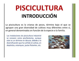 INTRODUCCIÓN
La piscicultura es la crianza de peces, término bajo el que se
agrupan una gran diversidad de cultivos muy diferentes entre sí,
en general denominados en función de la especie o la familia.
Las instalaciones de piscicultura industrial
se conocen como piscifactorías, aunque
este es un término en desuso, debido a la
diversificación que ha sufrido el cultivo, en
depósitos, estanques, jaulas flotantes, etc.
 