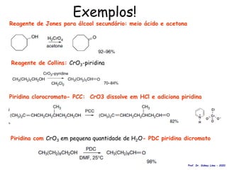 Exemplos!
Reagente de Jones para álcool secundário: meio ácido e acetona
Reagente de Collins: CrO3-piridina
Piridina clorocromato- PCC: CrO3 dissolve em HCl e adiciona piridina
Piridina com CrO3 em pequena quantidade de H2O- PDC piridina dicromato
Prof. Dr. Sidney Lima - 2020
 