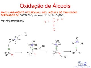 Oxidação de Álcoois
MAIS LARGAMENTE UTILIZADOS SÃO METAIS DE TRANSIÇÃO
DERIVADOS DE Cr(VI). CrO3, ou o sal dicromato, Cr2O7
2−.
MECANISMO GERAL:
Prof. Dr. Sidney Lima - 2021
 