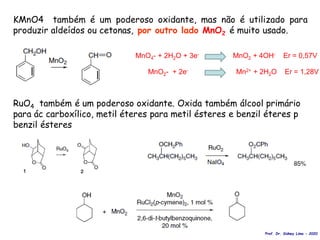 KMnO4 também é um poderoso oxidante, mas não é utilizado para
produzir aldeídos ou cetonas, por outro lado MnO2 é muito usado.
RuO4 também é um poderoso oxidante. Oxida também álcool primário
para ác carboxílico, metil éteres para metil ésteres e benzil éteres p
benzil ésteres
Prof. Dr. Sidney Lima - 2020
MnO4- + 2H2O + 3e- MnO2 + 4OH- Er = 0,57V
MnO2- + 2e- Mn2+ + 2H2O Er = 1,28V
 